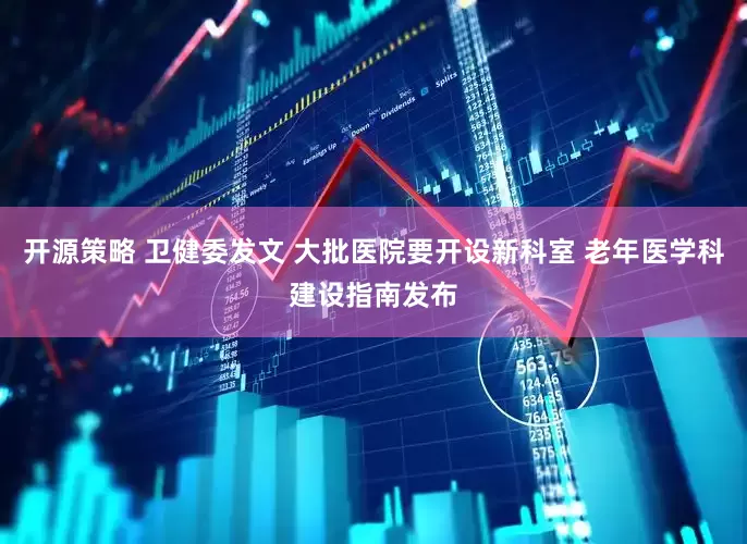 开源策略 卫健委发文 大批医院要开设新科室 老年医学科建设指南发布