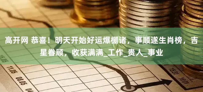 高开网 恭喜！明天开始好运爆棚诸，事顺遂生肖榜，吉星眷顾，收获满满_工作_贵人_事业