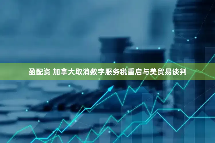 盈配资 加拿大取消数字服务税重启与美贸易谈判