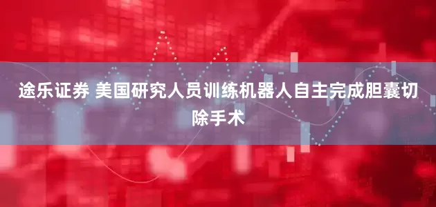 途乐证券 美国研究人员训练机器人自主完成胆囊切除手术