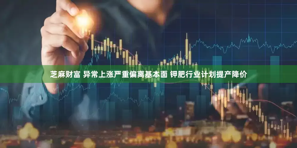 芝麻财富 异常上涨严重偏离基本面 钾肥行业计划提产降价