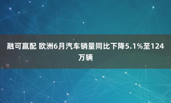 融可赢配 欧洲6月汽车销量同比下降5.1%至124万辆