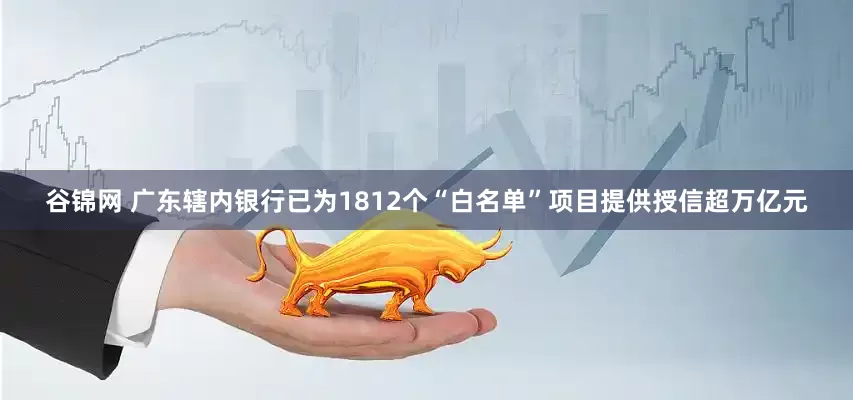 谷锦网 广东辖内银行已为1812个“白名单”项目提供授信超万亿元