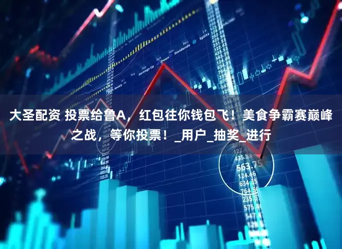大圣配资 投票给鲁A，红包往你钱包飞！美食争霸赛巅峰之战，等你投票！_用户_抽奖_进行