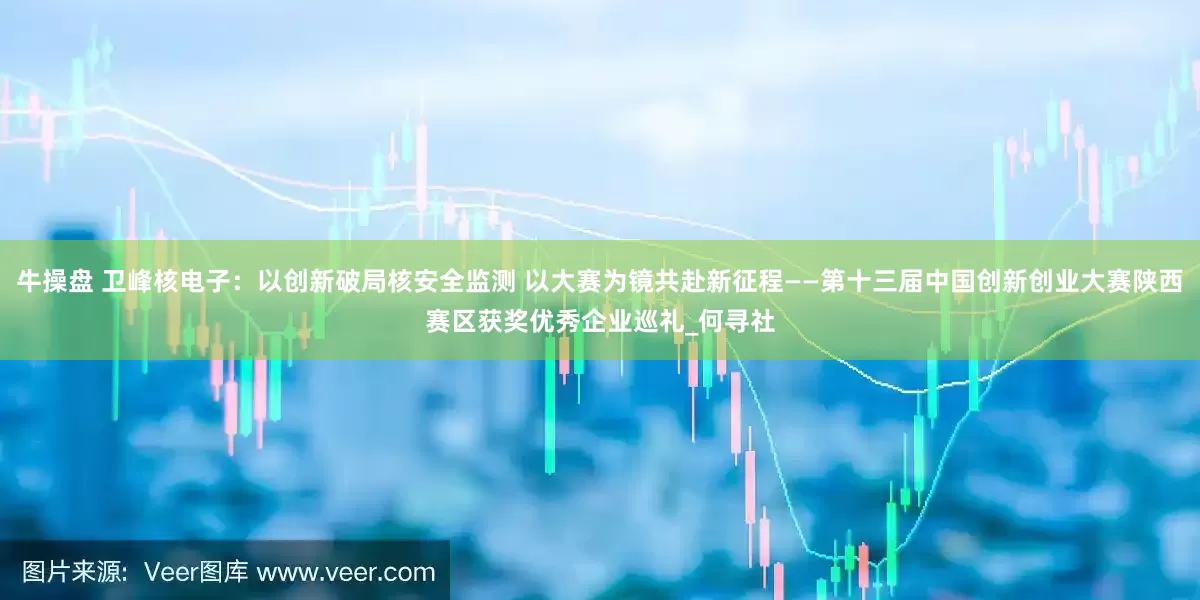 牛操盘 卫峰核电子：以创新破局核安全监测 以大赛为镜共赴新征程——第十三届中国创新创业大赛陕西赛区获奖优秀企业巡礼_何寻社