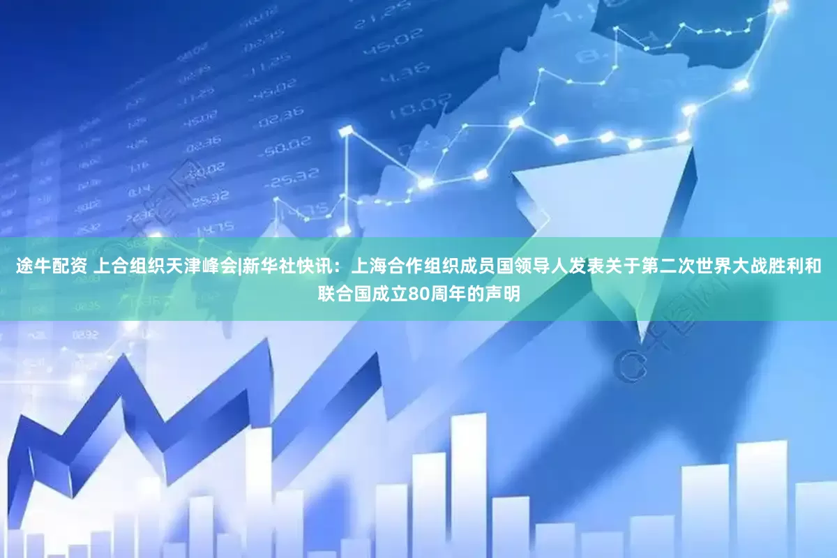 途牛配资 上合组织天津峰会|新华社快讯：上海合作组织成员国领导人发表关于第二次世界大战胜利和联合国成立80周年的声明