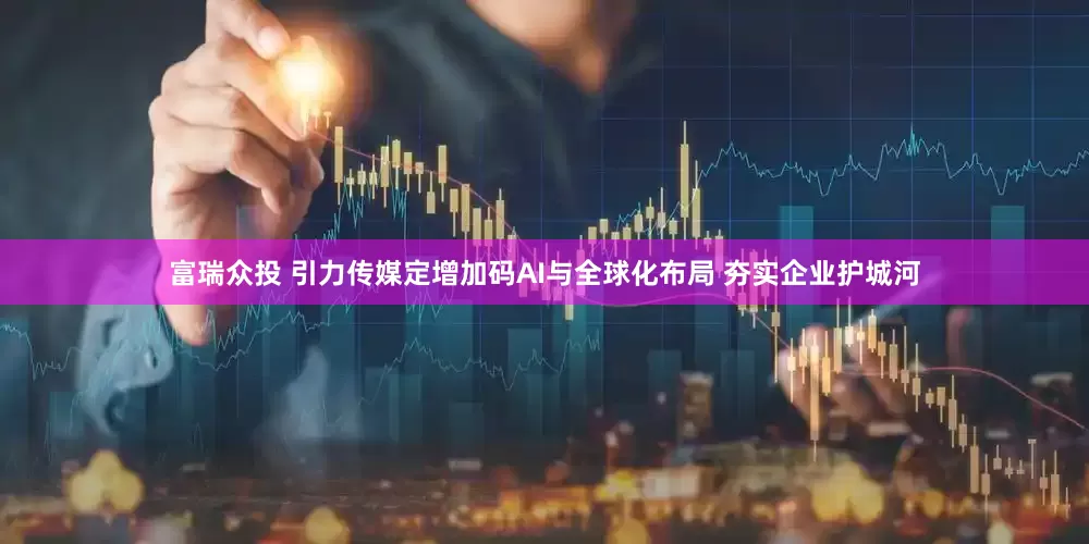 富瑞众投 引力传媒定增加码AI与全球化布局 夯实企业护城河