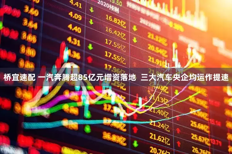 桥宜速配 一汽奔腾超85亿元增资落地  三大汽车央企均运作提速
