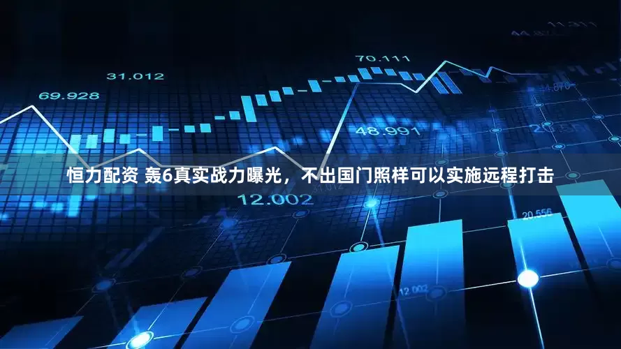 恒力配资 轰6真实战力曝光，不出国门照样可以实施远程打击