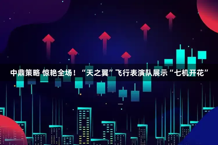 中鼎策略 惊艳全场！“天之翼”飞行表演队展示“七机开花”