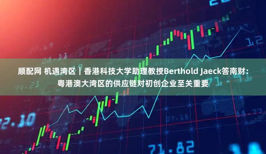 顺配网 机遇湾区｜香港科技大学助理教授Berthold Jaeck答南财：粤港澳大湾区的供应链对初创企业至关重要